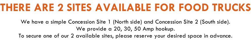THERE ARE 2 SITES AVAILABLE FOR FOOD TRUCKS  We have a simple Concession Site 1 (North side) and Concession Site 2 (South side).  We provide a 20, 30, 50 Amp hookup. To secure one of our 2 available sites, please reserve your desired space in advance.