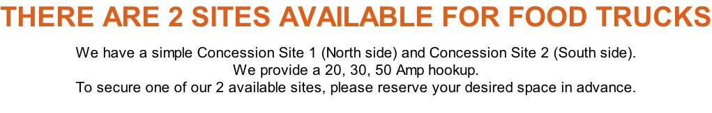 THERE ARE 2 SITES AVAILABLE FOR FOOD TRUCKS  We have a simple Concession Site 1 (North side) and Concession Site 2 (South side).  We provide a 20, 30, 50 Amp hookup. To secure one of our 2 available sites, please reserve your desired space in advance.